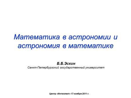 Математика в астрономии и астрономия в математике Б.Б.Эскин Санкт-Петербургский государственный университет Центр «Интеллект» 17 ноября 2011 г.