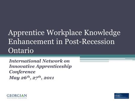 Apprentice Workplace Knowledge Enhancement in Post-Recession Ontario International Network on Innovative Apprenticeship Conference May 26 th, 27 th, 2011.