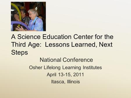 A Science Education Center for the Third Age: Lessons Learned, Next Steps National Conference Osher Lifelong Learning Institutes April 13-15, 2011 Itasca,