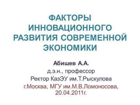 ФАКТОРЫ ИННОВАЦИОННОГО РАЗВИТИЯ СОВРЕМЕННОЙ ЭКОНОМИКИ Абишев А.А. д.э.н., профессор Ректор КазЭУ им.Т.Рыскулова г.Москва, МГУ им.М.В.Ломоносова, 20.04.2011г.