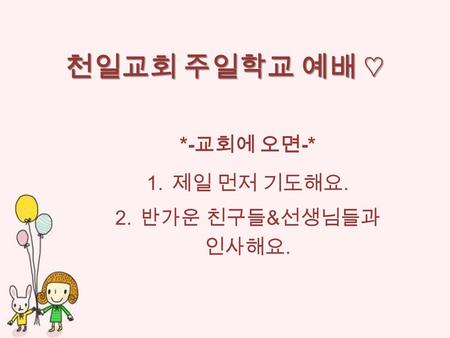 천일교회 주일학교 예배 ♡ *- 교회에 오면 -* 1. 제일 먼저 기도해요. 2. 반가운 친구들 & 선생님들과 인사해요.