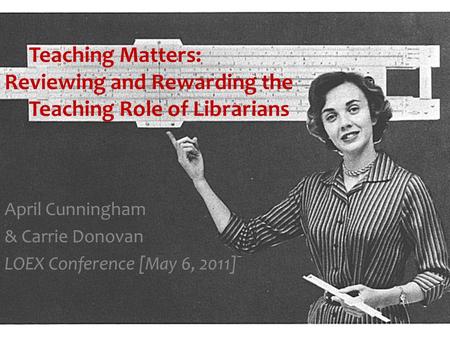 Teaching Matters: Reviewing and Rewarding the Teaching Role of Librarians April Cunningham & Carrie Donovan LOEX Conference [May 6, 2011]