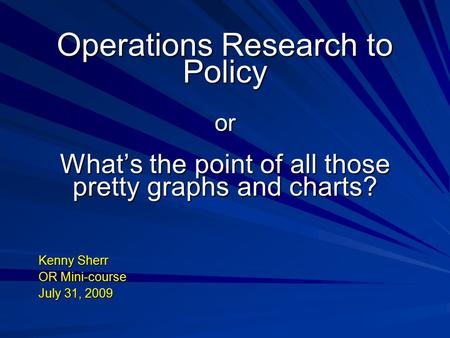 Operations Research to Policy or What’s the point of all those pretty graphs and charts? Kenny Sherr OR Mini-course July 31, 2009.