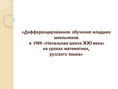 «Дифференцированное обучение младших школьников в УМК «Начальная школа XXI века» на уроках математики, русского языка»  