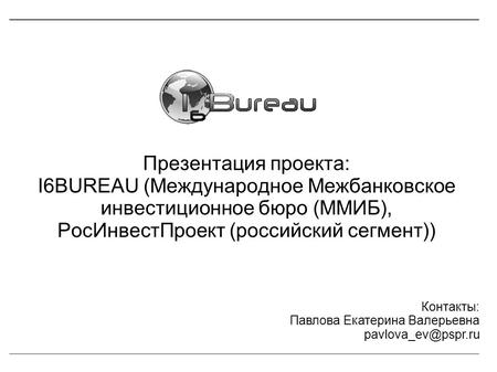 Презентация проекта: I6BUREAU (Международное Межбанковское инвестиционное бюро (ММИБ), РосИнвестПроект (российский сегмент)) Контакты: Павлова Екатерина.