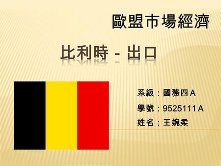 歐盟市場經濟 系級：國務四Ａ 學號： 9525111 Ａ 姓名：王婉柔.  比利時印象代表圖片。  比利時市場簡介。  比利時出口貿易值分析。  比利時貨品分析。  比利時市場即時新聞。  比利時市場總結。 國務四Ａ 王婉柔 ９５２５１１１Ａ.