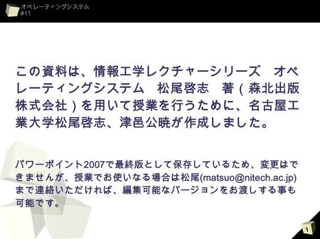 この資料は、情報工学レクチャーシリーズ　オペレー ティングシステム　松尾啓志　著（森北出版株式会 社）を用いて授業を行うために、名古屋工業大学松 尾啓志、津邑公暁が作成しました。 パワーポイント2007で最終版として保存しているため、変更はできませ んが、授業でお使いなる場合は松尾(matsuo@nitech.ac.jp)まで連絡い.