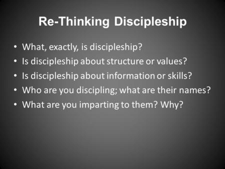 Re-Thinking Discipleship What, exactly, is discipleship? Is discipleship about structure or values? Is discipleship about information or skills? Who are.