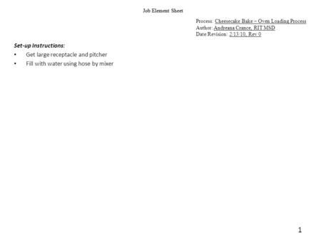 1 Job Element Sheet Process: Cheesecake Bake – Oven Loading Process Author: Andreana Crance, RIT MSD Date/Revision: 2/13/10, Rev 0 Set-up Instructions: