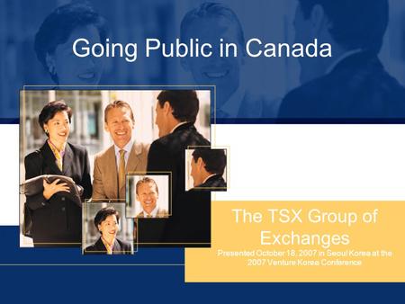 Going Public in Canada The TSX Group of Exchanges Presented October 18, 2007 in Seoul Korea at the 2007 Venture Korea Conference.