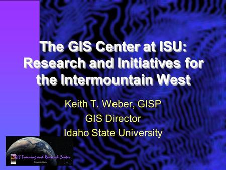 The GIS Center at ISU: Research and Initiatives for the Intermountain West Keith T. Weber, GISP GIS Director Idaho State University.