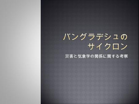 災害と気象学の関係に関する考察.  災害との出会いの原点（院生時代）  バングラデシュのキラーサイクロン (1991)  阪神淡路大震災 (1995)  気象学にとっての災害、災害にとっての気象 学  災害をもたらす大気現象はしばしば興味深い気象 学や災害科学の題材となる 旱魃や大雨 →