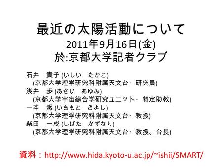 最近の太陽活動について 2011 年 9 月 16 日 ( 金 ) 於 : 京都大学記者クラブ 石井 貴子 ( いしい たかこ ) ( 京都大学理学研究科附属天文台・研究員 ) 浅井 歩 ( あさい あゆみ ) ( 京都大学宇宙総合学研究ユニット・特定助教 ) 一本 潔 ( いちもと きよし ) (