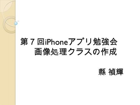 第７回 iPhone アプリ勉強会 画像処理クラスの作成 縣 禎輝. はじめに 画像処理クラスの作成及び動作.