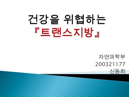 건강을 위협하는 『트랜스지방』 자연과학부 200321177 신동희.