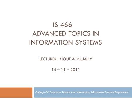 Is 466 Advanced topics in information Systems Lecturer : Nouf Almujally 14 – 11 – 2011 College Of Computer Science and Information, Information Systems.