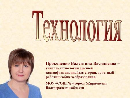 Прокопенко Валентина Васильевна – учитель технологии высшей квалификационной категории, почетный работник общего образования. МОУ «СОШ № 4 города Жирновска»