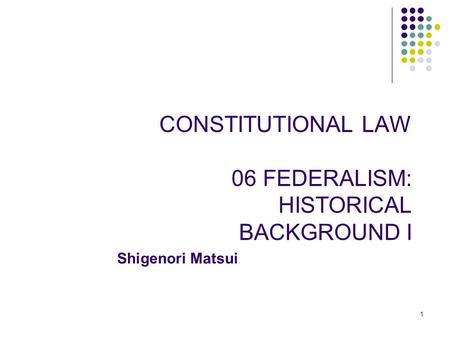 1 CONSTITUTIONAL LAW 06 FEDERALISM: HISTORICAL BACKGROUND I Shigenori Matsui.