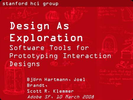 Stanford hci group Björn Hartmann, Joel Brandt, Scott R. Klemmer Adobe SF, 10 March 2008 Design As Exploration Software Tools for Prototyping Interaction.