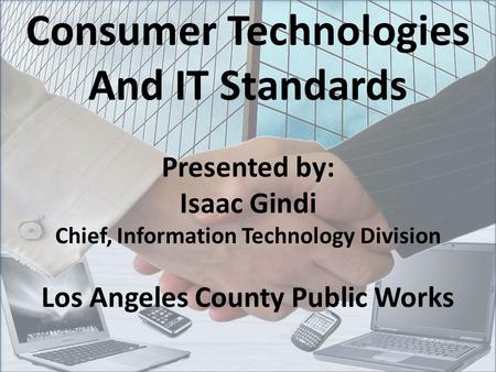 Consumer Technologies And IT Standards Presented by: Isaac Gindi Chief, Information Technology Division Los Angeles County Public Works.