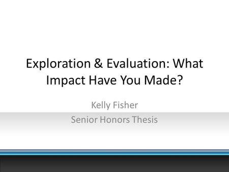 Exploration & Evaluation: What Impact Have You Made? Kelly Fisher Senior Honors Thesis.