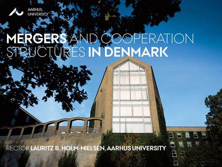 NOVEMBER 2011 AARHUS UNIVERSITY RECTOR LAURITZ B. HOLM-NIELSEN AARHUS UNIVERSITY MERGERS AND COOPERATION STRUCTURES IN DENMARK RECTOR LAURITZ B. HOLM-NIELSEN,