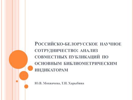 Р ОССИЙСКО - БЕЛОРУССКОЕ НАУЧНОЕ СОТРУДНИЧЕСТВО : АНАЛИЗ СОВМЕСТНЫХ ПУБЛИКАЦИЙ ПО ОСНОВНЫМ БИБЛИОМЕТРИЧЕСКИМ ИНДИКАТОРАМ Ю.В. Мохначева, Т.Н. Харыбина.