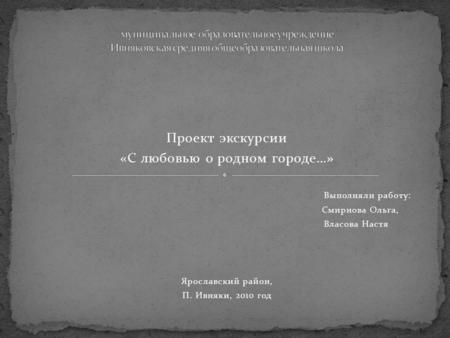 Проект экскурсии «С любовью о родном городе…» Выполняли работу: Смирнова Ольга, Власова Настя Ярославский район, П. Ивняки, 2010 год.