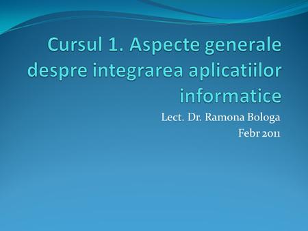 Lect. Dr. Ramona Bologa Febr 2011. Structura cursului 1. Definitia si evolutia integrarii aplicatiilor informatice 2. Definitia si rolul sistemelor informatice.