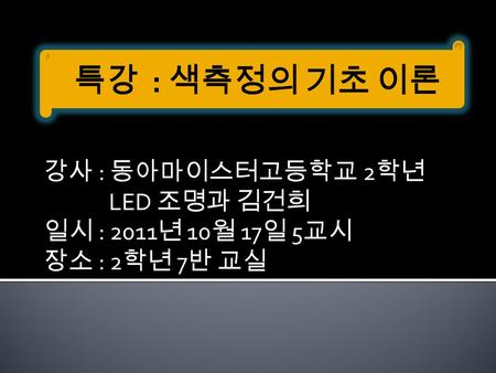 강사 : 동아마이스터고등학교 2 학년 LED 조명과 김건희 일시 : 2011 년 10 월 17 일 5 교시 장소 : 2 학년 7 반 교실.