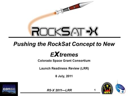 RS-X 2011—LRR 1 Pushing the RockSat Concept to New E x tremes Colorado Space Grant Consortium Launch Readiness Review (LRR) 8 July, 2011.