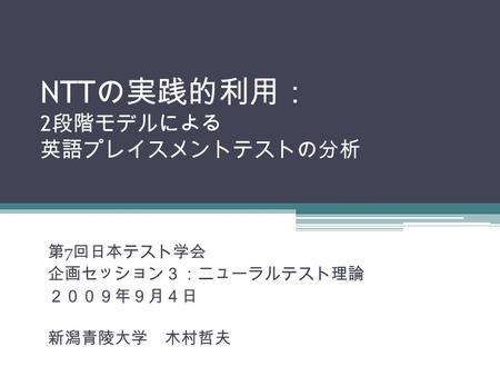 NTT の実践的利用： 2 段階モデルによる 英語プレイスメントテストの分析 第 7 回日本テスト学会 企画セッション３：ニューラルテスト理論 ２００９年９月４日 新潟青陵大学 木村哲夫.