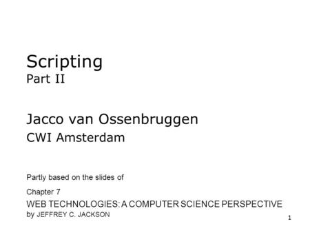 1 Scripting Part II Jacco van Ossenbruggen CWI Amsterdam Partly based on the slides of Chapter 7 WEB TECHNOLOGIES: A COMPUTER SCIENCE PERSPECTIVE by JEFFREY.