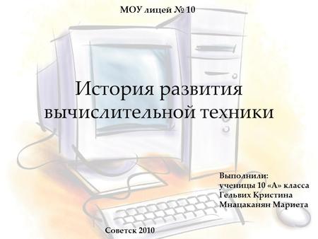 МОУ лицей № 10 История развития вычислительной техники Выполнили: ученицы 10 «А» класса Гельвих Кристина Мнацаканян Мариета Советск 2010.