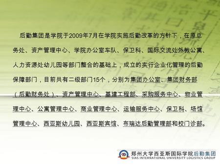 后勤集团是学院于 2009 年 7 月在学院实施后勤改革的方针下，在原总 务处、资产管理中心、学院办公室车队、保卫科、国际交流处外教公寓、 人力资源处幼儿园等部门整合的基础上，成立的实行企业化管理的后勤 保障部门，目前共有二级部门 15 个，分别为集团办公室、集团财务部 （后勤财务处）、资产管理中心、基建工程部、采购服务中心、物业管.