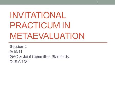 INVITATIONAL PRACTICUM IN METAEVALUATION Session 2 9/15/11 GAO & Joint Committee Standards DLS 9/13/11 1.