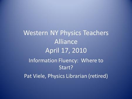 Western NY Physics Teachers Alliance April 17, 2010 Information Fluency: Where to Start? Pat Viele, Physics Librarian (retired)