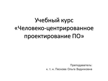 Учебный курс «Человеко-центрированное проектирование ПО» Преподаватель: к. т. н. Пескова Ольга Вадимовна.