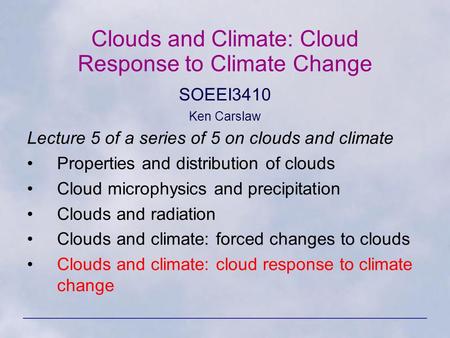 Clouds and Climate: Cloud Response to Climate Change SOEEI3410 Ken Carslaw Lecture 5 of a series of 5 on clouds and climate Properties and distribution.