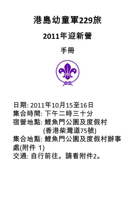 港島幼童軍 229 旅 2011 年迎新營 手冊 日期 : 2011 年 10 月 15 至 16 日 集合時間 : 下午二時三十分 宿營地點 : 鯉魚門公園及度假村 ( 香港柴灣道 75 號 ) 集合地點 : 鯉魚門公園及度假村辦事 處 ( 附件 1) 交通 : 自行前往。請看附件 2 。