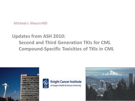 Michael J. Mauro MD Updates from ASH 2010: 	Second and Third Generation TKIs for CML 	Compound-Specific Toxicities of TKIs in CML.