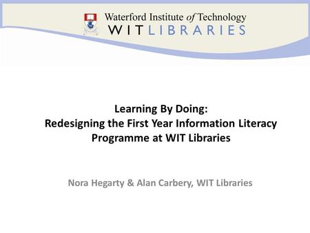 Nora Hegarty & Alan Carbery, WIT Libraries Learning By Doing: Redesigning the First Year Information Literacy Programme at WIT Libraries.