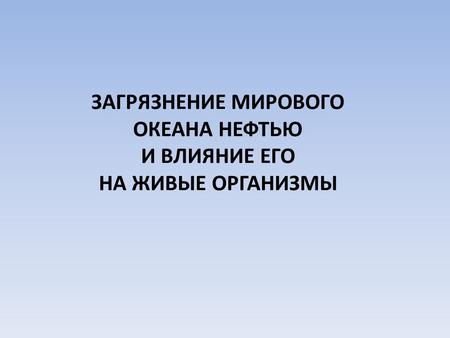 ЗАГРЯЗНЕНИЕ МИРОВОГО ОКЕАНА НЕФТЬЮ И ВЛИЯНИЕ ЕГО НА ЖИВЫЕ ОРГАНИЗМЫ.