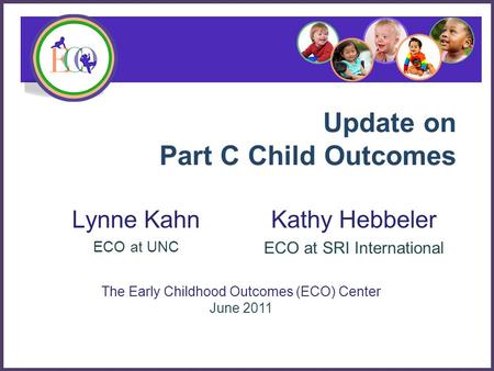 Update on Part C Child Outcomes Lynne Kahn ECO at UNC The Early Childhood Outcomes (ECO) Center June 2011 Kathy Hebbeler ECO at SRI International.