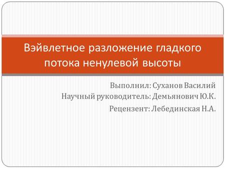 Вэйвлетное разложение гладкого потока ненулевой высоты Выполнил : Суханов Василий Научный руководитель : Демьянович Ю. К. Рецензент : Лебединская Н. А.