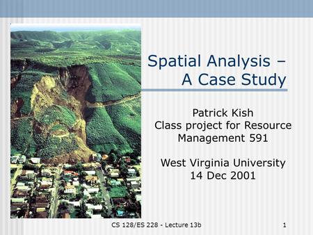 CS 128/ES 228 - Lecture 13b1 Spatial Analysis – A Case Study Patrick Kish Class project for Resource Management 591 West Virginia University 14 Dec 2001.