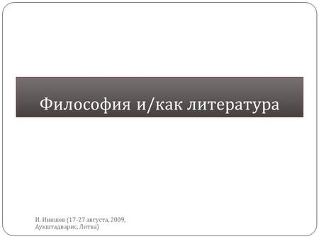 Философия и / как литература И. Инишев (17-27 августа, 2009, Аукштадварис, Литва )