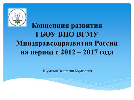 Концепция развития ГБОУ ВПО ВГМУ Минздравсоцразвития России на период с 2012 – 2017 года Шуматов Валентин Борисович.