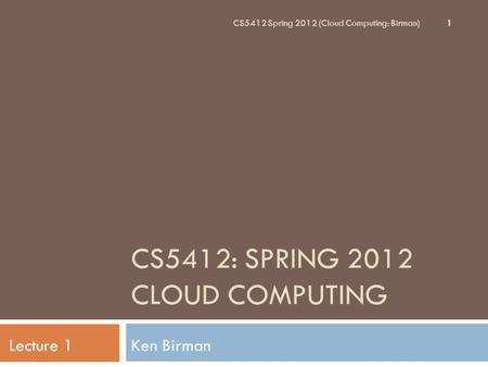 CS5412: SPRING 2012 CLOUD COMPUTING Ken BirmanLecture 1 CS5412 Spring 2012 (Cloud Computing: Birman) 1.