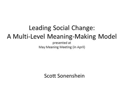 Leading Social Change: A Multi-Level Meaning-Making Model presented at May Meaning Meeting (in April) Scott Sonenshein.